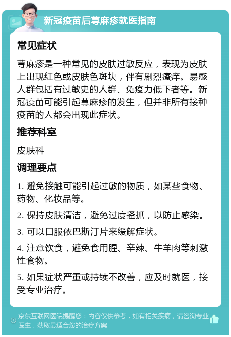 新冠疫苗后荨麻疹就医指南 常见症状 荨麻疹是一种常见的皮肤过敏反应，表现为皮肤上出现红色或皮肤色斑块，伴有剧烈瘙痒。易感人群包括有过敏史的人群、免疫力低下者等。新冠疫苗可能引起荨麻疹的发生，但并非所有接种疫苗的人都会出现此症状。 推荐科室 皮肤科 调理要点 1. 避免接触可能引起过敏的物质，如某些食物、药物、化妆品等。 2. 保持皮肤清洁，避免过度搔抓，以防止感染。 3. 可以口服依巴斯汀片来缓解症状。 4. 注意饮食，避免食用腥、辛辣、牛羊肉等刺激性食物。 5. 如果症状严重或持续不改善，应及时就医，接受专业治疗。