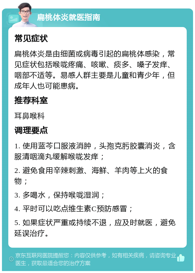 扁桃体炎就医指南 常见症状 扁桃体炎是由细菌或病毒引起的扁桃体感染，常见症状包括喉咙疼痛、咳嗽、痰多、嗓子发痒、咽部不适等。易感人群主要是儿童和青少年，但成年人也可能患病。 推荐科室 耳鼻喉科 调理要点 1. 使用蓝芩口服液消肿，头孢克肟胶囊消炎，含服清咽滴丸缓解喉咙发痒； 2. 避免食用辛辣刺激、海鲜、羊肉等上火的食物； 3. 多喝水，保持喉咙湿润； 4. 平时可以吃点维生素C预防感冒； 5. 如果症状严重或持续不退，应及时就医，避免延误治疗。