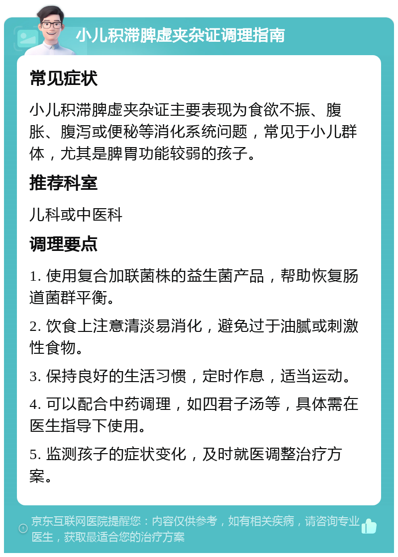 小儿积滞脾虚夹杂证调理指南 常见症状 小儿积滞脾虚夹杂证主要表现为食欲不振、腹胀、腹泻或便秘等消化系统问题，常见于小儿群体，尤其是脾胃功能较弱的孩子。 推荐科室 儿科或中医科 调理要点 1. 使用复合加联菌株的益生菌产品，帮助恢复肠道菌群平衡。 2. 饮食上注意清淡易消化，避免过于油腻或刺激性食物。 3. 保持良好的生活习惯，定时作息，适当运动。 4. 可以配合中药调理，如四君子汤等，具体需在医生指导下使用。 5. 监测孩子的症状变化，及时就医调整治疗方案。