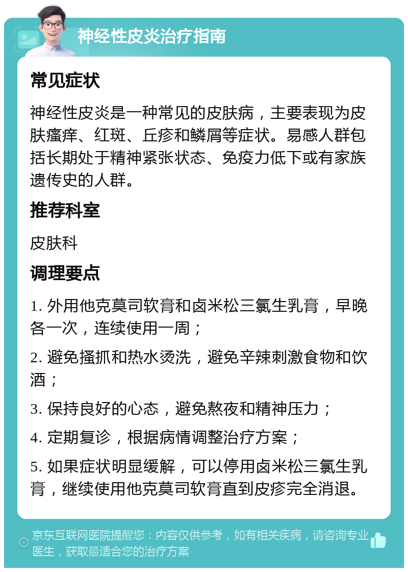 神经性皮炎治疗指南 常见症状 神经性皮炎是一种常见的皮肤病，主要表现为皮肤瘙痒、红斑、丘疹和鳞屑等症状。易感人群包括长期处于精神紧张状态、免疫力低下或有家族遗传史的人群。 推荐科室 皮肤科 调理要点 1. 外用他克莫司软膏和卤米松三氯生乳膏，早晚各一次，连续使用一周； 2. 避免搔抓和热水烫洗，避免辛辣刺激食物和饮酒； 3. 保持良好的心态，避免熬夜和精神压力； 4. 定期复诊，根据病情调整治疗方案； 5. 如果症状明显缓解，可以停用卤米松三氯生乳膏，继续使用他克莫司软膏直到皮疹完全消退。