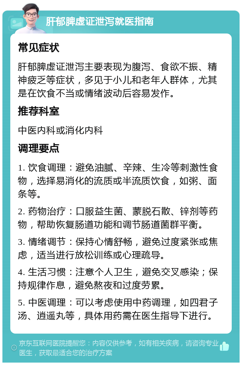 肝郁脾虚证泄泻就医指南 常见症状 肝郁脾虚证泄泻主要表现为腹泻、食欲不振、精神疲乏等症状，多见于小儿和老年人群体，尤其是在饮食不当或情绪波动后容易发作。 推荐科室 中医内科或消化内科 调理要点 1. 饮食调理：避免油腻、辛辣、生冷等刺激性食物，选择易消化的流质或半流质饮食，如粥、面条等。 2. 药物治疗：口服益生菌、蒙脱石散、锌剂等药物，帮助恢复肠道功能和调节肠道菌群平衡。 3. 情绪调节：保持心情舒畅，避免过度紧张或焦虑，适当进行放松训练或心理疏导。 4. 生活习惯：注意个人卫生，避免交叉感染；保持规律作息，避免熬夜和过度劳累。 5. 中医调理：可以考虑使用中药调理，如四君子汤、逍遥丸等，具体用药需在医生指导下进行。