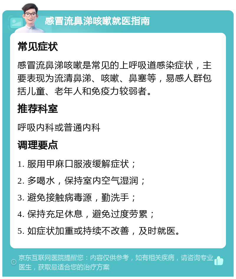 感冒流鼻涕咳嗽就医指南 常见症状 感冒流鼻涕咳嗽是常见的上呼吸道感染症状，主要表现为流清鼻涕、咳嗽、鼻塞等，易感人群包括儿童、老年人和免疫力较弱者。 推荐科室 呼吸内科或普通内科 调理要点 1. 服用甲麻口服液缓解症状； 2. 多喝水，保持室内空气湿润； 3. 避免接触病毒源，勤洗手； 4. 保持充足休息，避免过度劳累； 5. 如症状加重或持续不改善，及时就医。