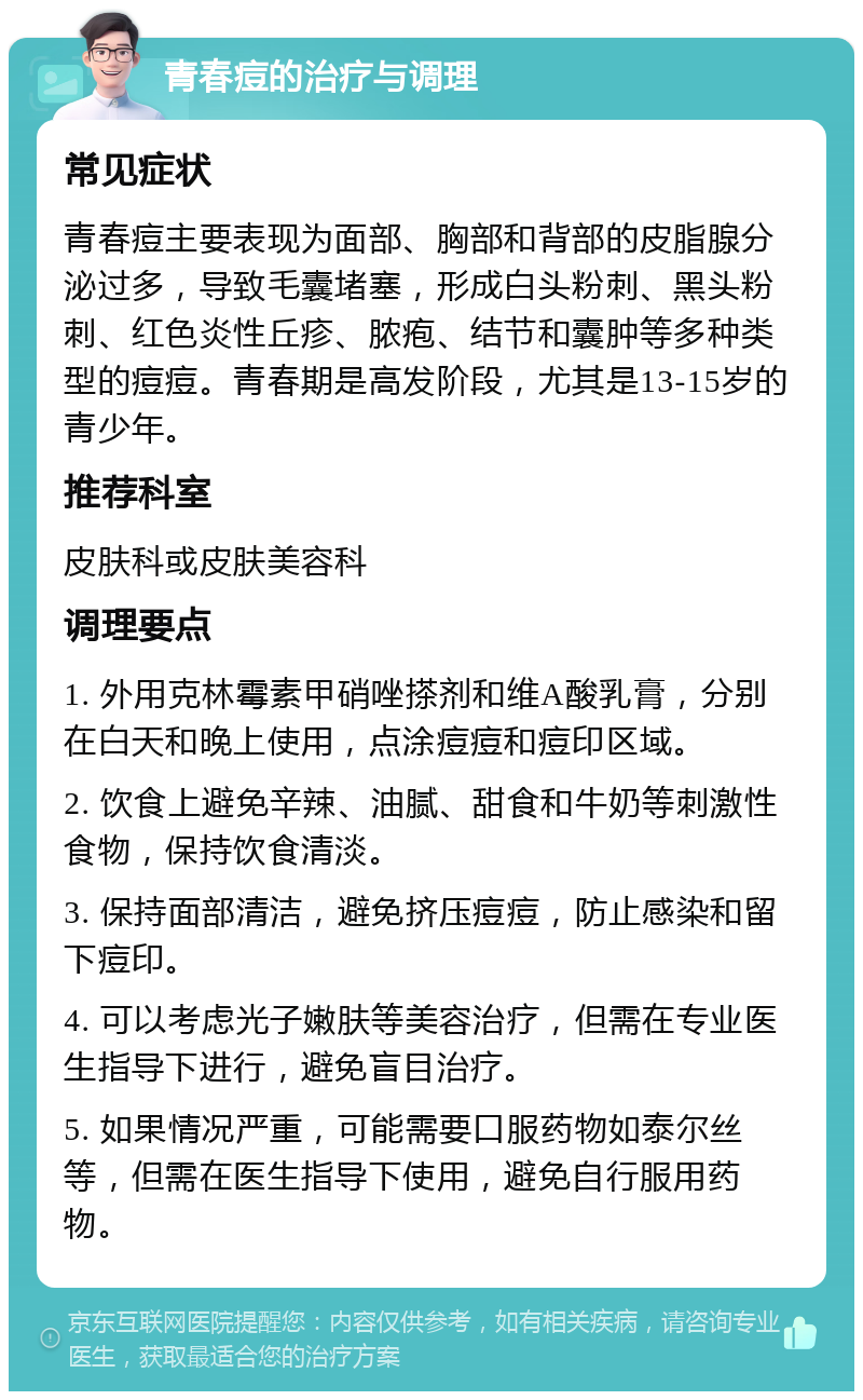 青春痘的治疗与调理 常见症状 青春痘主要表现为面部、胸部和背部的皮脂腺分泌过多，导致毛囊堵塞，形成白头粉刺、黑头粉刺、红色炎性丘疹、脓疱、结节和囊肿等多种类型的痘痘。青春期是高发阶段，尤其是13-15岁的青少年。 推荐科室 皮肤科或皮肤美容科 调理要点 1. 外用克林霉素甲硝唑搽剂和维A酸乳膏，分别在白天和晚上使用，点涂痘痘和痘印区域。 2. 饮食上避免辛辣、油腻、甜食和牛奶等刺激性食物，保持饮食清淡。 3. 保持面部清洁，避免挤压痘痘，防止感染和留下痘印。 4. 可以考虑光子嫩肤等美容治疗，但需在专业医生指导下进行，避免盲目治疗。 5. 如果情况严重，可能需要口服药物如泰尔丝等，但需在医生指导下使用，避免自行服用药物。