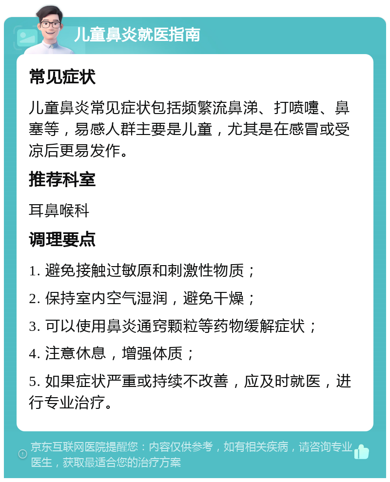 儿童鼻炎就医指南 常见症状 儿童鼻炎常见症状包括频繁流鼻涕、打喷嚏、鼻塞等，易感人群主要是儿童，尤其是在感冒或受凉后更易发作。 推荐科室 耳鼻喉科 调理要点 1. 避免接触过敏原和刺激性物质； 2. 保持室内空气湿润，避免干燥； 3. 可以使用鼻炎通窍颗粒等药物缓解症状； 4. 注意休息，增强体质； 5. 如果症状严重或持续不改善，应及时就医，进行专业治疗。