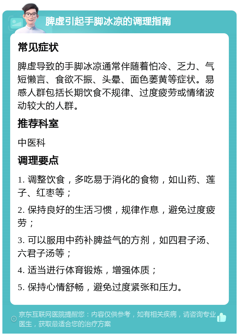 脾虚引起手脚冰凉的调理指南 常见症状 脾虚导致的手脚冰凉通常伴随着怕冷、乏力、气短懒言、食欲不振、头晕、面色萎黄等症状。易感人群包括长期饮食不规律、过度疲劳或情绪波动较大的人群。 推荐科室 中医科 调理要点 1. 调整饮食，多吃易于消化的食物，如山药、莲子、红枣等； 2. 保持良好的生活习惯，规律作息，避免过度疲劳； 3. 可以服用中药补脾益气的方剂，如四君子汤、六君子汤等； 4. 适当进行体育锻炼，增强体质； 5. 保持心情舒畅，避免过度紧张和压力。