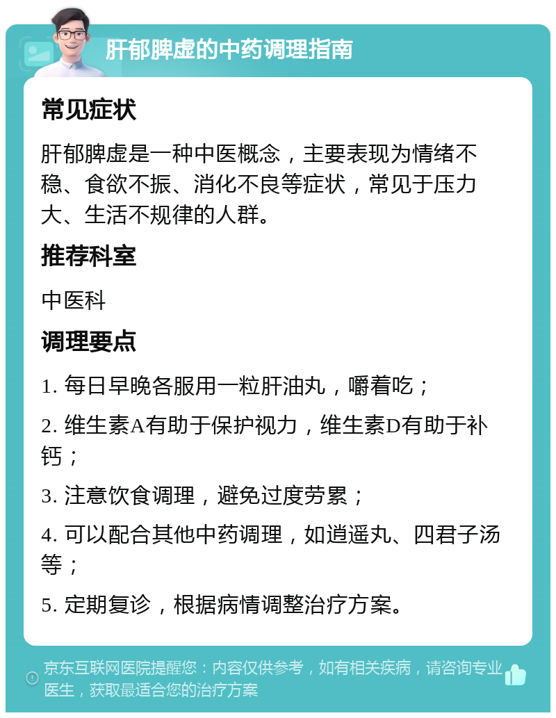 肝郁脾虚的中药调理指南 常见症状 肝郁脾虚是一种中医概念，主要表现为情绪不稳、食欲不振、消化不良等症状，常见于压力大、生活不规律的人群。 推荐科室 中医科 调理要点 1. 每日早晚各服用一粒肝油丸，嚼着吃； 2. 维生素A有助于保护视力，维生素D有助于补钙； 3. 注意饮食调理，避免过度劳累； 4. 可以配合其他中药调理，如逍遥丸、四君子汤等； 5. 定期复诊，根据病情调整治疗方案。