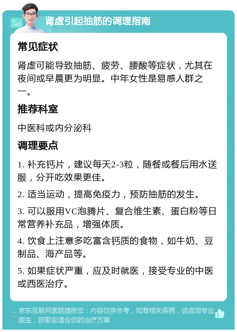 肾虚引起抽筋的调理指南 常见症状 肾虚可能导致抽筋、疲劳、腰酸等症状，尤其在夜间或早晨更为明显。中年女性是易感人群之一。 推荐科室 中医科或内分泌科 调理要点 1. 补充钙片，建议每天2-3粒，随餐或餐后用水送服，分开吃效果更佳。 2. 适当运动，提高免疫力，预防抽筋的发生。 3. 可以服用VC泡腾片、复合维生素、蛋白粉等日常营养补充品，增强体质。 4. 饮食上注意多吃富含钙质的食物，如牛奶、豆制品、海产品等。 5. 如果症状严重，应及时就医，接受专业的中医或西医治疗。