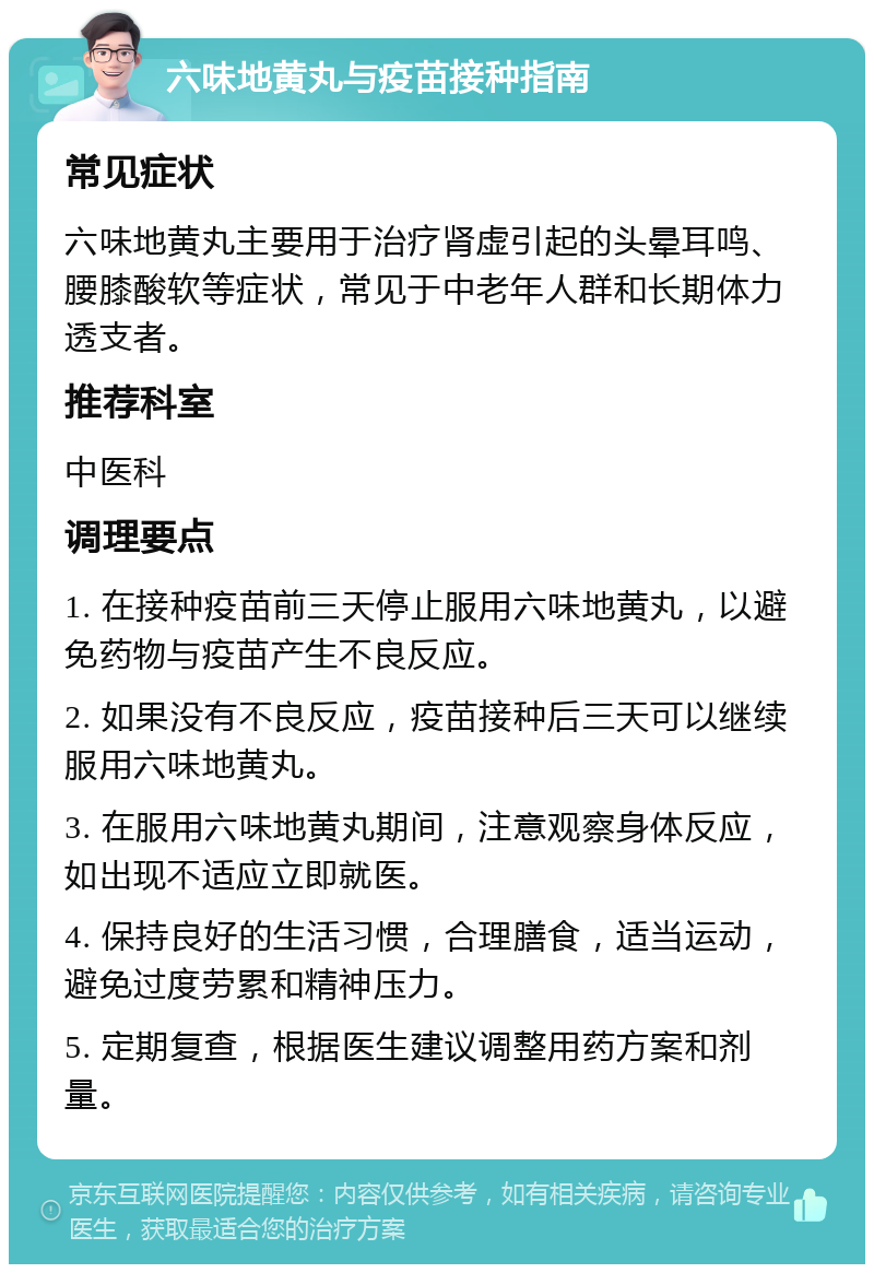 六味地黄丸与疫苗接种指南 常见症状 六味地黄丸主要用于治疗肾虚引起的头晕耳鸣、腰膝酸软等症状，常见于中老年人群和长期体力透支者。 推荐科室 中医科 调理要点 1. 在接种疫苗前三天停止服用六味地黄丸，以避免药物与疫苗产生不良反应。 2. 如果没有不良反应，疫苗接种后三天可以继续服用六味地黄丸。 3. 在服用六味地黄丸期间，注意观察身体反应，如出现不适应立即就医。 4. 保持良好的生活习惯，合理膳食，适当运动，避免过度劳累和精神压力。 5. 定期复查，根据医生建议调整用药方案和剂量。