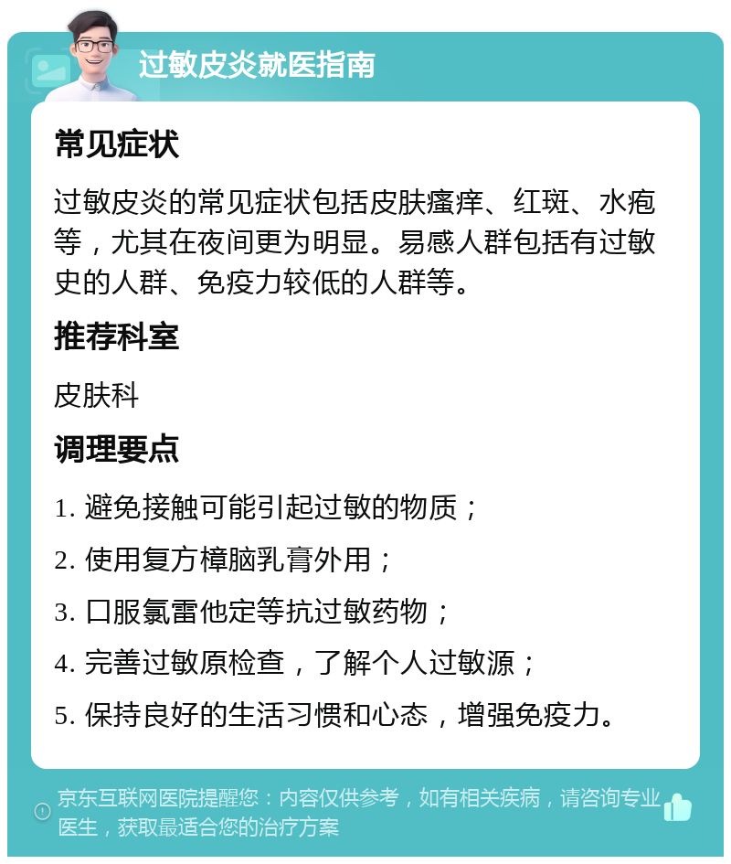 过敏皮炎就医指南 常见症状 过敏皮炎的常见症状包括皮肤瘙痒、红斑、水疱等，尤其在夜间更为明显。易感人群包括有过敏史的人群、免疫力较低的人群等。 推荐科室 皮肤科 调理要点 1. 避免接触可能引起过敏的物质； 2. 使用复方樟脑乳膏外用； 3. 口服氯雷他定等抗过敏药物； 4. 完善过敏原检查，了解个人过敏源； 5. 保持良好的生活习惯和心态，增强免疫力。