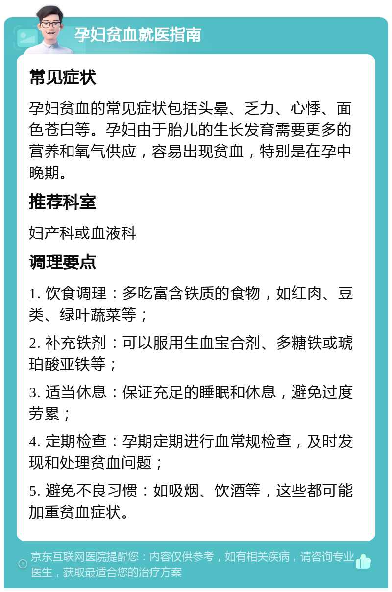 孕妇贫血就医指南 常见症状 孕妇贫血的常见症状包括头晕、乏力、心悸、面色苍白等。孕妇由于胎儿的生长发育需要更多的营养和氧气供应，容易出现贫血，特别是在孕中晚期。 推荐科室 妇产科或血液科 调理要点 1. 饮食调理：多吃富含铁质的食物，如红肉、豆类、绿叶蔬菜等； 2. 补充铁剂：可以服用生血宝合剂、多糖铁或琥珀酸亚铁等； 3. 适当休息：保证充足的睡眠和休息，避免过度劳累； 4. 定期检查：孕期定期进行血常规检查，及时发现和处理贫血问题； 5. 避免不良习惯：如吸烟、饮酒等，这些都可能加重贫血症状。