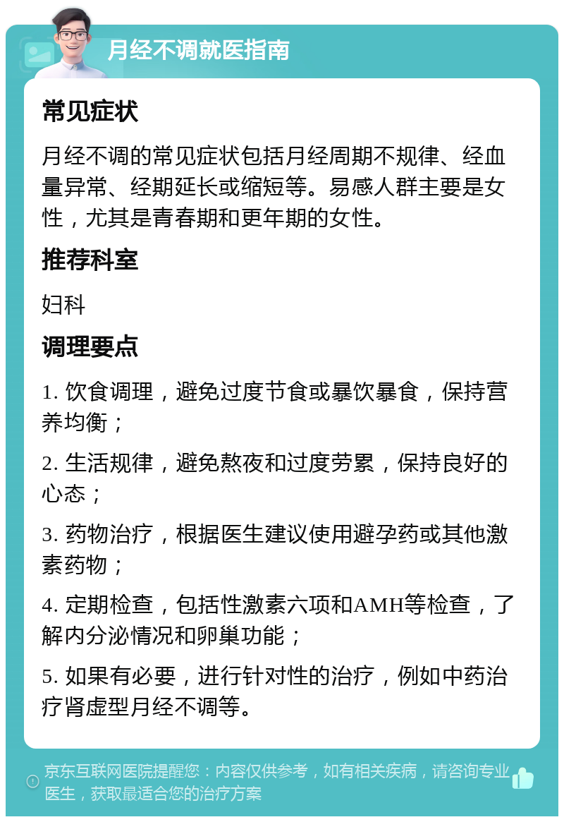 月经不调就医指南 常见症状 月经不调的常见症状包括月经周期不规律、经血量异常、经期延长或缩短等。易感人群主要是女性，尤其是青春期和更年期的女性。 推荐科室 妇科 调理要点 1. 饮食调理，避免过度节食或暴饮暴食，保持营养均衡； 2. 生活规律，避免熬夜和过度劳累，保持良好的心态； 3. 药物治疗，根据医生建议使用避孕药或其他激素药物； 4. 定期检查，包括性激素六项和AMH等检查，了解内分泌情况和卵巢功能； 5. 如果有必要，进行针对性的治疗，例如中药治疗肾虚型月经不调等。