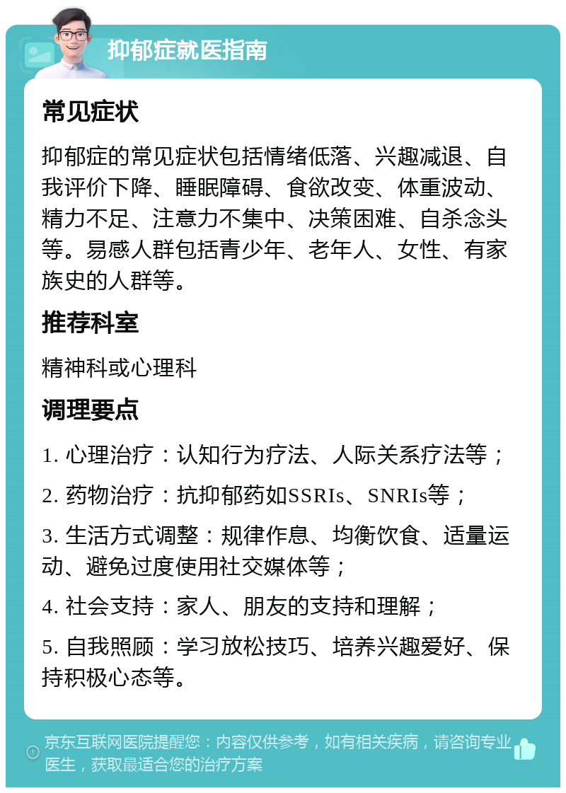 抑郁症就医指南 常见症状 抑郁症的常见症状包括情绪低落、兴趣减退、自我评价下降、睡眠障碍、食欲改变、体重波动、精力不足、注意力不集中、决策困难、自杀念头等。易感人群包括青少年、老年人、女性、有家族史的人群等。 推荐科室 精神科或心理科 调理要点 1. 心理治疗：认知行为疗法、人际关系疗法等； 2. 药物治疗：抗抑郁药如SSRIs、SNRIs等； 3. 生活方式调整：规律作息、均衡饮食、适量运动、避免过度使用社交媒体等； 4. 社会支持：家人、朋友的支持和理解； 5. 自我照顾：学习放松技巧、培养兴趣爱好、保持积极心态等。