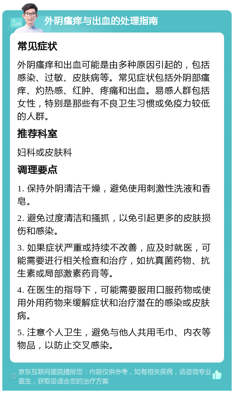 外阴瘙痒与出血的处理指南 常见症状 外阴瘙痒和出血可能是由多种原因引起的，包括感染、过敏、皮肤病等。常见症状包括外阴部瘙痒、灼热感、红肿、疼痛和出血。易感人群包括女性，特别是那些有不良卫生习惯或免疫力较低的人群。 推荐科室 妇科或皮肤科 调理要点 1. 保持外阴清洁干燥，避免使用刺激性洗液和香皂。 2. 避免过度清洁和搔抓，以免引起更多的皮肤损伤和感染。 3. 如果症状严重或持续不改善，应及时就医，可能需要进行相关检查和治疗，如抗真菌药物、抗生素或局部激素药膏等。 4. 在医生的指导下，可能需要服用口服药物或使用外用药物来缓解症状和治疗潜在的感染或皮肤病。 5. 注意个人卫生，避免与他人共用毛巾、内衣等物品，以防止交叉感染。