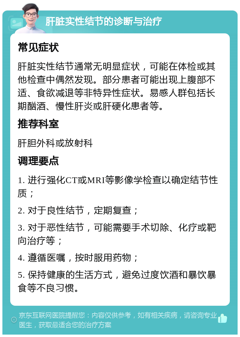 肝脏实性结节的诊断与治疗 常见症状 肝脏实性结节通常无明显症状，可能在体检或其他检查中偶然发现。部分患者可能出现上腹部不适、食欲减退等非特异性症状。易感人群包括长期酗酒、慢性肝炎或肝硬化患者等。 推荐科室 肝胆外科或放射科 调理要点 1. 进行强化CT或MRI等影像学检查以确定结节性质； 2. 对于良性结节，定期复查； 3. 对于恶性结节，可能需要手术切除、化疗或靶向治疗等； 4. 遵循医嘱，按时服用药物； 5. 保持健康的生活方式，避免过度饮酒和暴饮暴食等不良习惯。