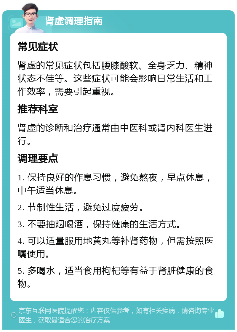 肾虚调理指南 常见症状 肾虚的常见症状包括腰膝酸软、全身乏力、精神状态不佳等。这些症状可能会影响日常生活和工作效率，需要引起重视。 推荐科室 肾虚的诊断和治疗通常由中医科或肾内科医生进行。 调理要点 1. 保持良好的作息习惯，避免熬夜，早点休息，中午适当休息。 2. 节制性生活，避免过度疲劳。 3. 不要抽烟喝酒，保持健康的生活方式。 4. 可以适量服用地黄丸等补肾药物，但需按照医嘱使用。 5. 多喝水，适当食用枸杞等有益于肾脏健康的食物。