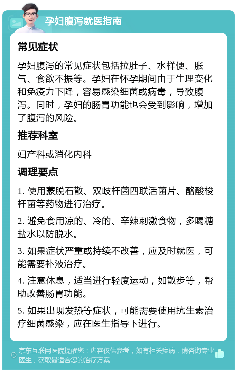 孕妇腹泻就医指南 常见症状 孕妇腹泻的常见症状包括拉肚子、水样便、胀气、食欲不振等。孕妇在怀孕期间由于生理变化和免疫力下降，容易感染细菌或病毒，导致腹泻。同时，孕妇的肠胃功能也会受到影响，增加了腹泻的风险。 推荐科室 妇产科或消化内科 调理要点 1. 使用蒙脱石散、双歧杆菌四联活菌片、酪酸梭杆菌等药物进行治疗。 2. 避免食用凉的、冷的、辛辣刺激食物，多喝糖盐水以防脱水。 3. 如果症状严重或持续不改善，应及时就医，可能需要补液治疗。 4. 注意休息，适当进行轻度运动，如散步等，帮助改善肠胃功能。 5. 如果出现发热等症状，可能需要使用抗生素治疗细菌感染，应在医生指导下进行。