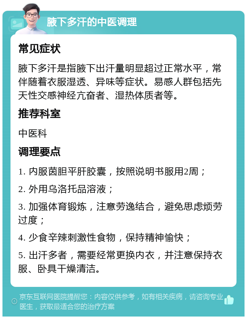 腋下多汗的中医调理 常见症状 腋下多汗是指腋下出汗量明显超过正常水平，常伴随着衣服湿透、异味等症状。易感人群包括先天性交感神经亢奋者、湿热体质者等。 推荐科室 中医科 调理要点 1. 内服茵胆平肝胶囊，按照说明书服用2周； 2. 外用乌洛托品溶液； 3. 加强体育锻炼，注意劳逸结合，避免思虑烦劳过度； 4. 少食辛辣刺激性食物，保持精神愉快； 5. 出汗多者，需要经常更换内衣，并注意保持衣服、卧具干燥清洁。