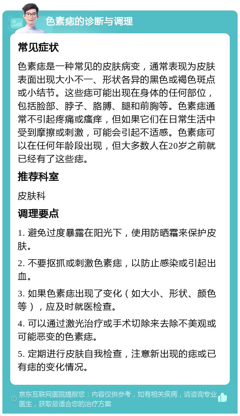 色素痣的诊断与调理 常见症状 色素痣是一种常见的皮肤病变，通常表现为皮肤表面出现大小不一、形状各异的黑色或褐色斑点或小结节。这些痣可能出现在身体的任何部位，包括脸部、脖子、胳膊、腿和前胸等。色素痣通常不引起疼痛或瘙痒，但如果它们在日常生活中受到摩擦或刺激，可能会引起不适感。色素痣可以在任何年龄段出现，但大多数人在20岁之前就已经有了这些痣。 推荐科室 皮肤科 调理要点 1. 避免过度暴露在阳光下，使用防晒霜来保护皮肤。 2. 不要抠抓或刺激色素痣，以防止感染或引起出血。 3. 如果色素痣出现了变化（如大小、形状、颜色等），应及时就医检查。 4. 可以通过激光治疗或手术切除来去除不美观或可能恶变的色素痣。 5. 定期进行皮肤自我检查，注意新出现的痣或已有痣的变化情况。