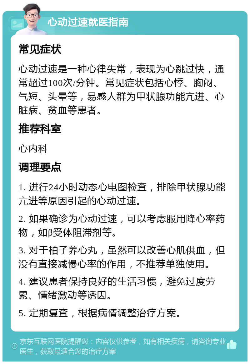 心动过速就医指南 常见症状 心动过速是一种心律失常，表现为心跳过快，通常超过100次/分钟。常见症状包括心悸、胸闷、气短、头晕等，易感人群为甲状腺功能亢进、心脏病、贫血等患者。 推荐科室 心内科 调理要点 1. 进行24小时动态心电图检查，排除甲状腺功能亢进等原因引起的心动过速。 2. 如果确诊为心动过速，可以考虑服用降心率药物，如β受体阻滞剂等。 3. 对于柏子养心丸，虽然可以改善心肌供血，但没有直接减慢心率的作用，不推荐单独使用。 4. 建议患者保持良好的生活习惯，避免过度劳累、情绪激动等诱因。 5. 定期复查，根据病情调整治疗方案。