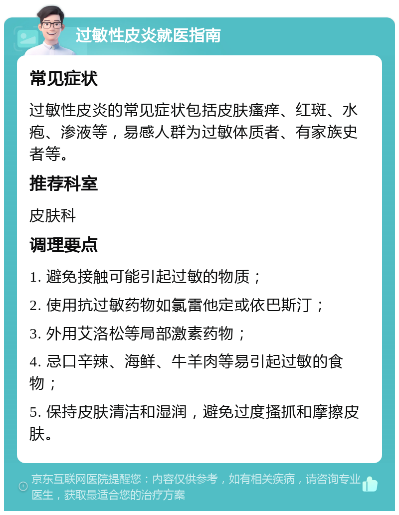 过敏性皮炎就医指南 常见症状 过敏性皮炎的常见症状包括皮肤瘙痒、红斑、水疱、渗液等，易感人群为过敏体质者、有家族史者等。 推荐科室 皮肤科 调理要点 1. 避免接触可能引起过敏的物质； 2. 使用抗过敏药物如氯雷他定或依巴斯汀； 3. 外用艾洛松等局部激素药物； 4. 忌口辛辣、海鲜、牛羊肉等易引起过敏的食物； 5. 保持皮肤清洁和湿润，避免过度搔抓和摩擦皮肤。