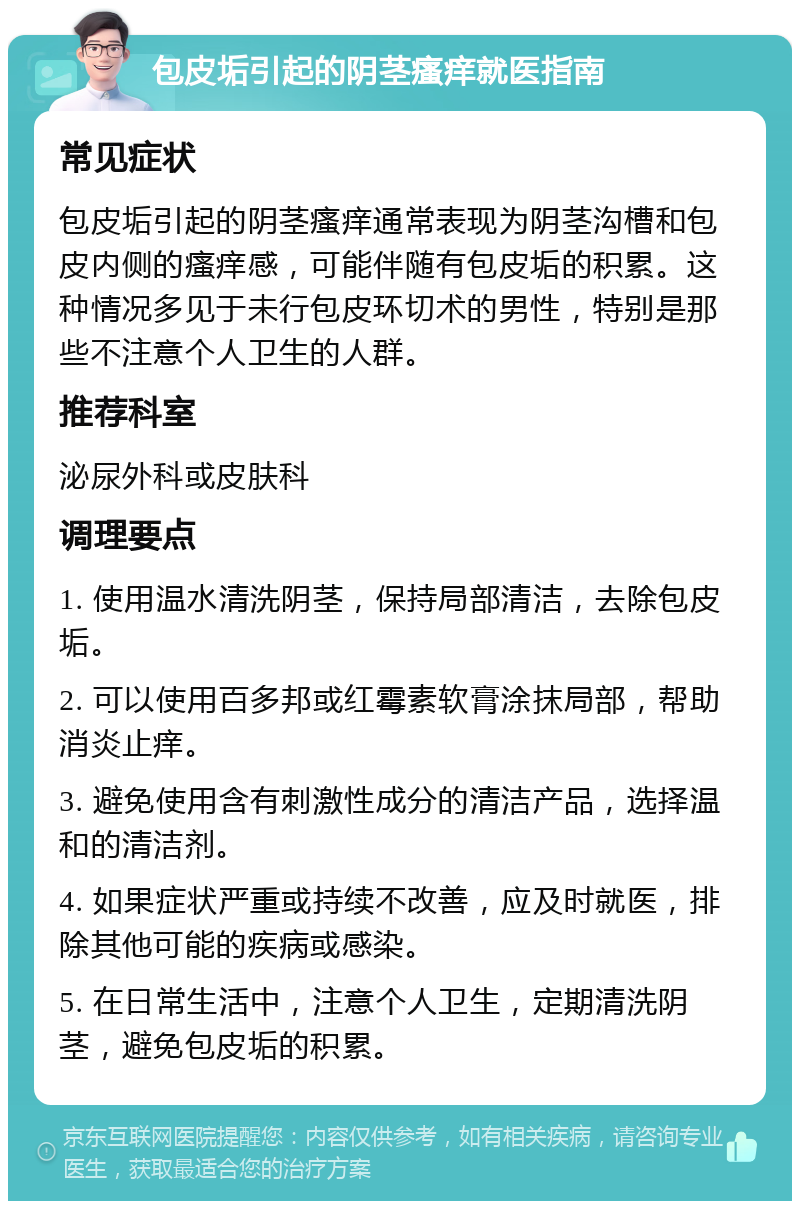 包皮垢引起的阴茎瘙痒就医指南 常见症状 包皮垢引起的阴茎瘙痒通常表现为阴茎沟槽和包皮内侧的瘙痒感，可能伴随有包皮垢的积累。这种情况多见于未行包皮环切术的男性，特别是那些不注意个人卫生的人群。 推荐科室 泌尿外科或皮肤科 调理要点 1. 使用温水清洗阴茎，保持局部清洁，去除包皮垢。 2. 可以使用百多邦或红霉素软膏涂抹局部，帮助消炎止痒。 3. 避免使用含有刺激性成分的清洁产品，选择温和的清洁剂。 4. 如果症状严重或持续不改善，应及时就医，排除其他可能的疾病或感染。 5. 在日常生活中，注意个人卫生，定期清洗阴茎，避免包皮垢的积累。
