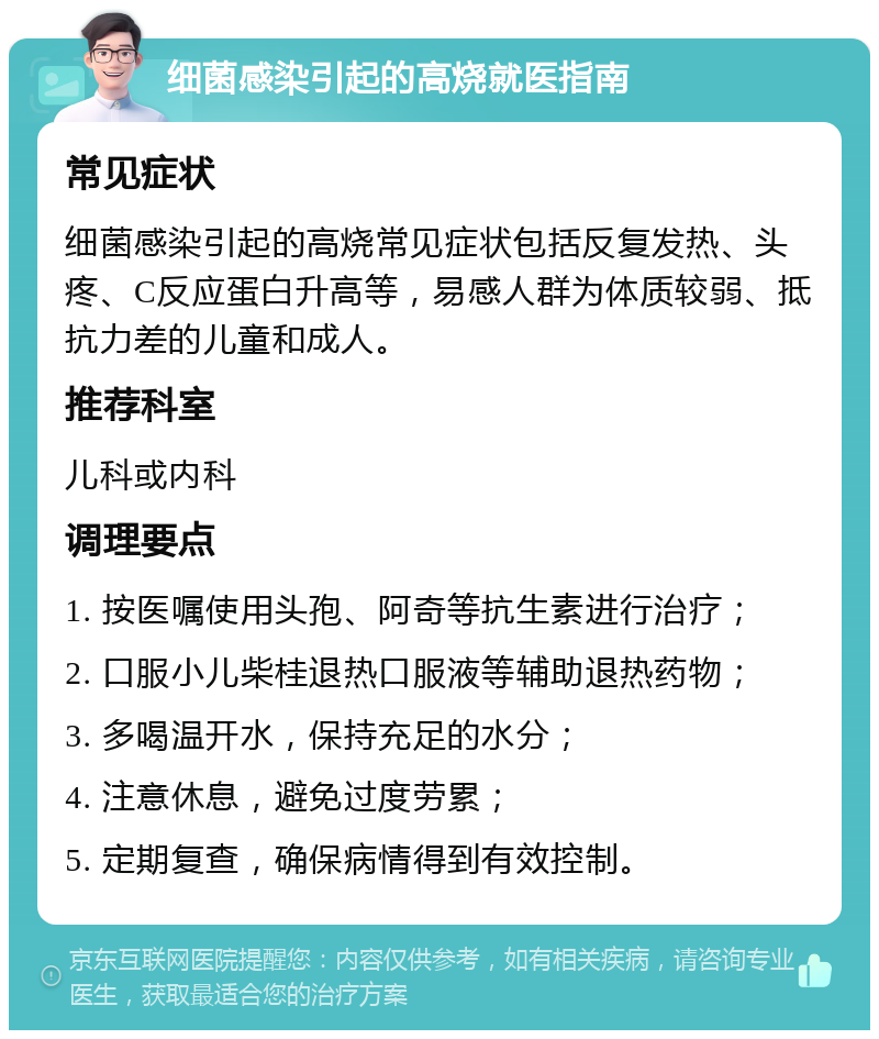 细菌感染引起的高烧就医指南 常见症状 细菌感染引起的高烧常见症状包括反复发热、头疼、C反应蛋白升高等，易感人群为体质较弱、抵抗力差的儿童和成人。 推荐科室 儿科或内科 调理要点 1. 按医嘱使用头孢、阿奇等抗生素进行治疗； 2. 口服小儿柴桂退热口服液等辅助退热药物； 3. 多喝温开水，保持充足的水分； 4. 注意休息，避免过度劳累； 5. 定期复查，确保病情得到有效控制。