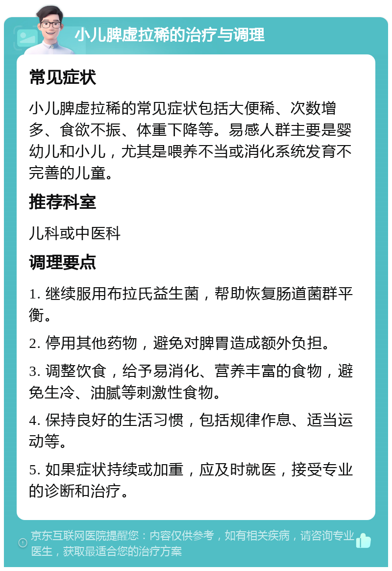 小儿脾虚拉稀的治疗与调理 常见症状 小儿脾虚拉稀的常见症状包括大便稀、次数增多、食欲不振、体重下降等。易感人群主要是婴幼儿和小儿，尤其是喂养不当或消化系统发育不完善的儿童。 推荐科室 儿科或中医科 调理要点 1. 继续服用布拉氏益生菌，帮助恢复肠道菌群平衡。 2. 停用其他药物，避免对脾胃造成额外负担。 3. 调整饮食，给予易消化、营养丰富的食物，避免生冷、油腻等刺激性食物。 4. 保持良好的生活习惯，包括规律作息、适当运动等。 5. 如果症状持续或加重，应及时就医，接受专业的诊断和治疗。