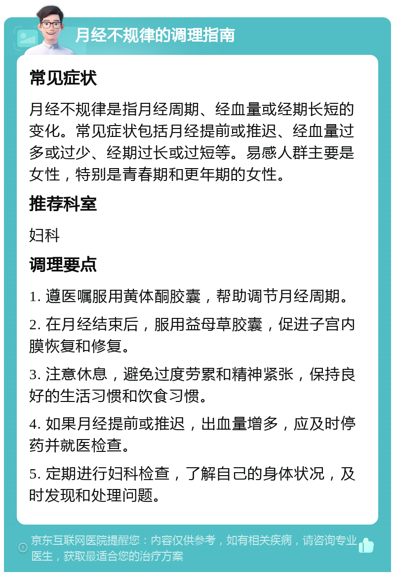 月经不规律的调理指南 常见症状 月经不规律是指月经周期、经血量或经期长短的变化。常见症状包括月经提前或推迟、经血量过多或过少、经期过长或过短等。易感人群主要是女性，特别是青春期和更年期的女性。 推荐科室 妇科 调理要点 1. 遵医嘱服用黄体酮胶囊，帮助调节月经周期。 2. 在月经结束后，服用益母草胶囊，促进子宫内膜恢复和修复。 3. 注意休息，避免过度劳累和精神紧张，保持良好的生活习惯和饮食习惯。 4. 如果月经提前或推迟，出血量增多，应及时停药并就医检查。 5. 定期进行妇科检查，了解自己的身体状况，及时发现和处理问题。