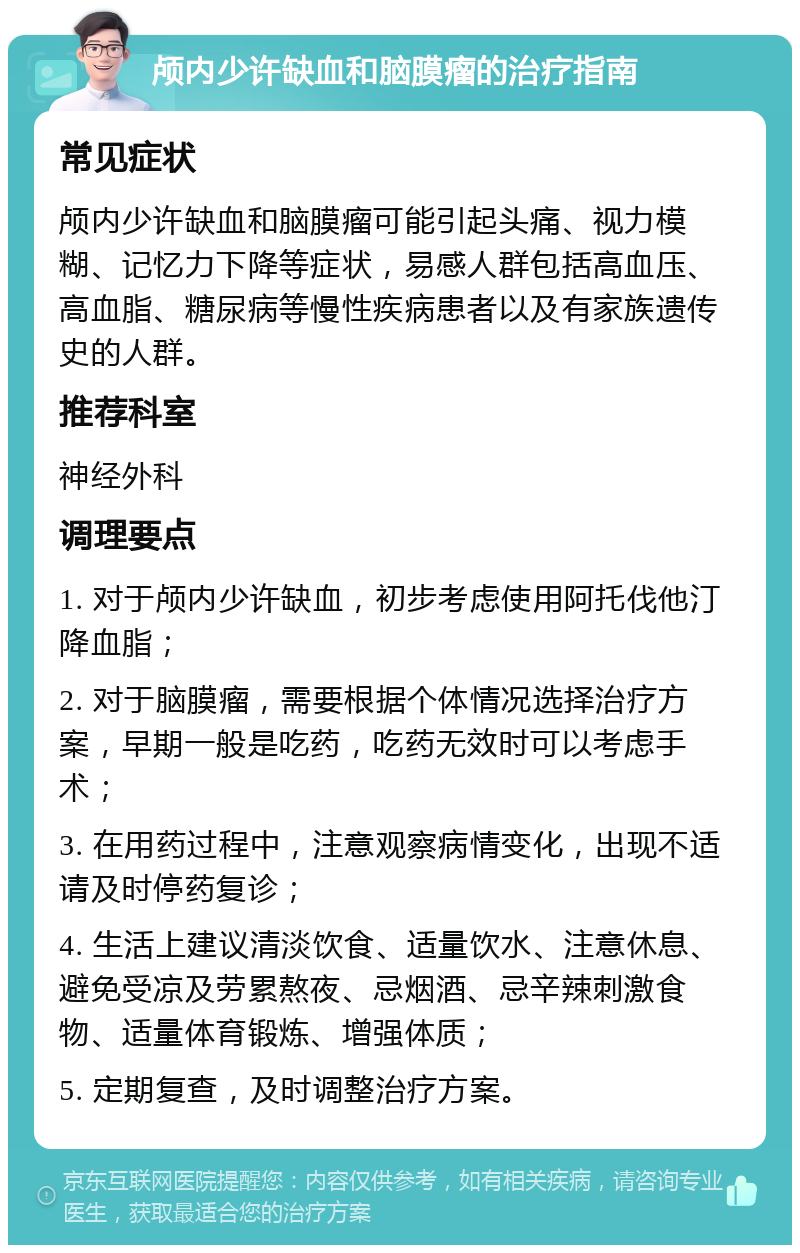 颅内少许缺血和脑膜瘤的治疗指南 常见症状 颅内少许缺血和脑膜瘤可能引起头痛、视力模糊、记忆力下降等症状，易感人群包括高血压、高血脂、糖尿病等慢性疾病患者以及有家族遗传史的人群。 推荐科室 神经外科 调理要点 1. 对于颅内少许缺血，初步考虑使用阿托伐他汀降血脂； 2. 对于脑膜瘤，需要根据个体情况选择治疗方案，早期一般是吃药，吃药无效时可以考虑手术； 3. 在用药过程中，注意观察病情变化，出现不适请及时停药复诊； 4. 生活上建议清淡饮食、适量饮水、注意休息、避免受凉及劳累熬夜、忌烟酒、忌辛辣刺激食物、适量体育锻炼、增强体质； 5. 定期复查，及时调整治疗方案。