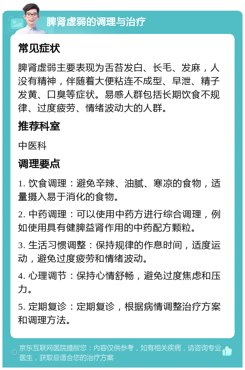 脾肾虚弱的调理与治疗 常见症状 脾肾虚弱主要表现为舌苔发白、长毛、发麻，人没有精神，伴随着大便粘连不成型、早泄、精子发黄、口臭等症状。易感人群包括长期饮食不规律、过度疲劳、情绪波动大的人群。 推荐科室 中医科 调理要点 1. 饮食调理：避免辛辣、油腻、寒凉的食物，适量摄入易于消化的食物。 2. 中药调理：可以使用中药方进行综合调理，例如使用具有健脾益肾作用的中药配方颗粒。 3. 生活习惯调整：保持规律的作息时间，适度运动，避免过度疲劳和情绪波动。 4. 心理调节：保持心情舒畅，避免过度焦虑和压力。 5. 定期复诊：定期复诊，根据病情调整治疗方案和调理方法。