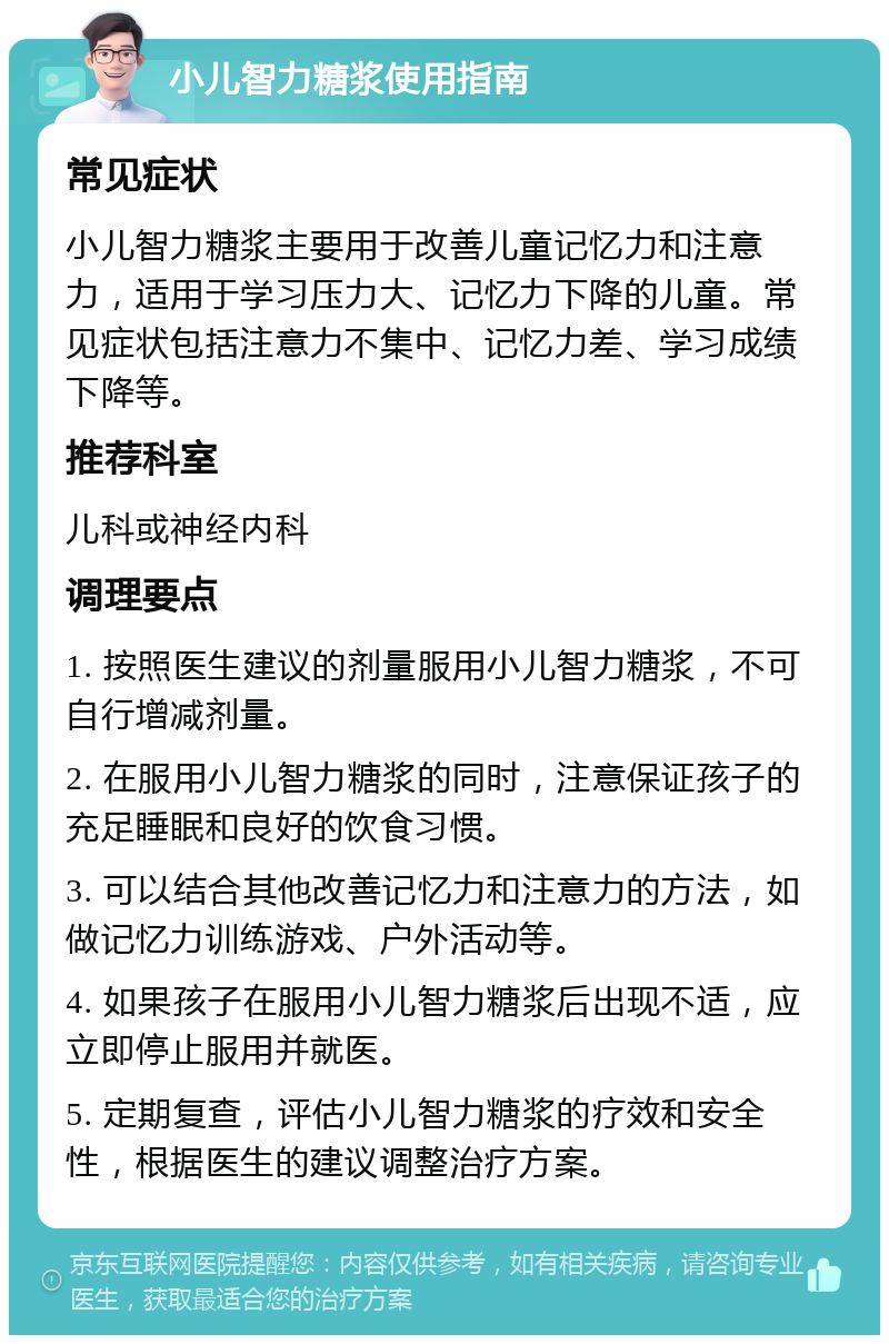 小儿智力糖浆使用指南 常见症状 小儿智力糖浆主要用于改善儿童记忆力和注意力，适用于学习压力大、记忆力下降的儿童。常见症状包括注意力不集中、记忆力差、学习成绩下降等。 推荐科室 儿科或神经内科 调理要点 1. 按照医生建议的剂量服用小儿智力糖浆，不可自行增减剂量。 2. 在服用小儿智力糖浆的同时，注意保证孩子的充足睡眠和良好的饮食习惯。 3. 可以结合其他改善记忆力和注意力的方法，如做记忆力训练游戏、户外活动等。 4. 如果孩子在服用小儿智力糖浆后出现不适，应立即停止服用并就医。 5. 定期复查，评估小儿智力糖浆的疗效和安全性，根据医生的建议调整治疗方案。