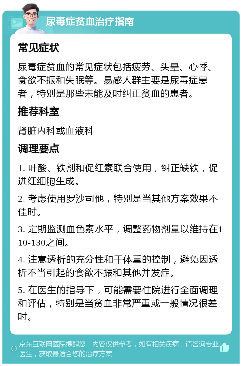 尿毒症贫血治疗指南 常见症状 尿毒症贫血的常见症状包括疲劳、头晕、心悸、食欲不振和失眠等。易感人群主要是尿毒症患者，特别是那些未能及时纠正贫血的患者。 推荐科室 肾脏内科或血液科 调理要点 1. 叶酸、铁剂和促红素联合使用，纠正缺铁，促进红细胞生成。 2. 考虑使用罗沙司他，特别是当其他方案效果不佳时。 3. 定期监测血色素水平，调整药物剂量以维持在110-130之间。 4. 注意透析的充分性和干体重的控制，避免因透析不当引起的食欲不振和其他并发症。 5. 在医生的指导下，可能需要住院进行全面调理和评估，特别是当贫血非常严重或一般情况很差时。