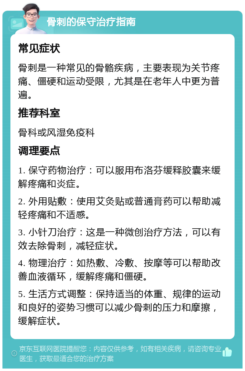 骨刺的保守治疗指南 常见症状 骨刺是一种常见的骨骼疾病，主要表现为关节疼痛、僵硬和运动受限，尤其是在老年人中更为普遍。 推荐科室 骨科或风湿免疫科 调理要点 1. 保守药物治疗：可以服用布洛芬缓释胶囊来缓解疼痛和炎症。 2. 外用贴敷：使用艾灸贴或普通膏药可以帮助减轻疼痛和不适感。 3. 小针刀治疗：这是一种微创治疗方法，可以有效去除骨刺，减轻症状。 4. 物理治疗：如热敷、冷敷、按摩等可以帮助改善血液循环，缓解疼痛和僵硬。 5. 生活方式调整：保持适当的体重、规律的运动和良好的姿势习惯可以减少骨刺的压力和摩擦，缓解症状。