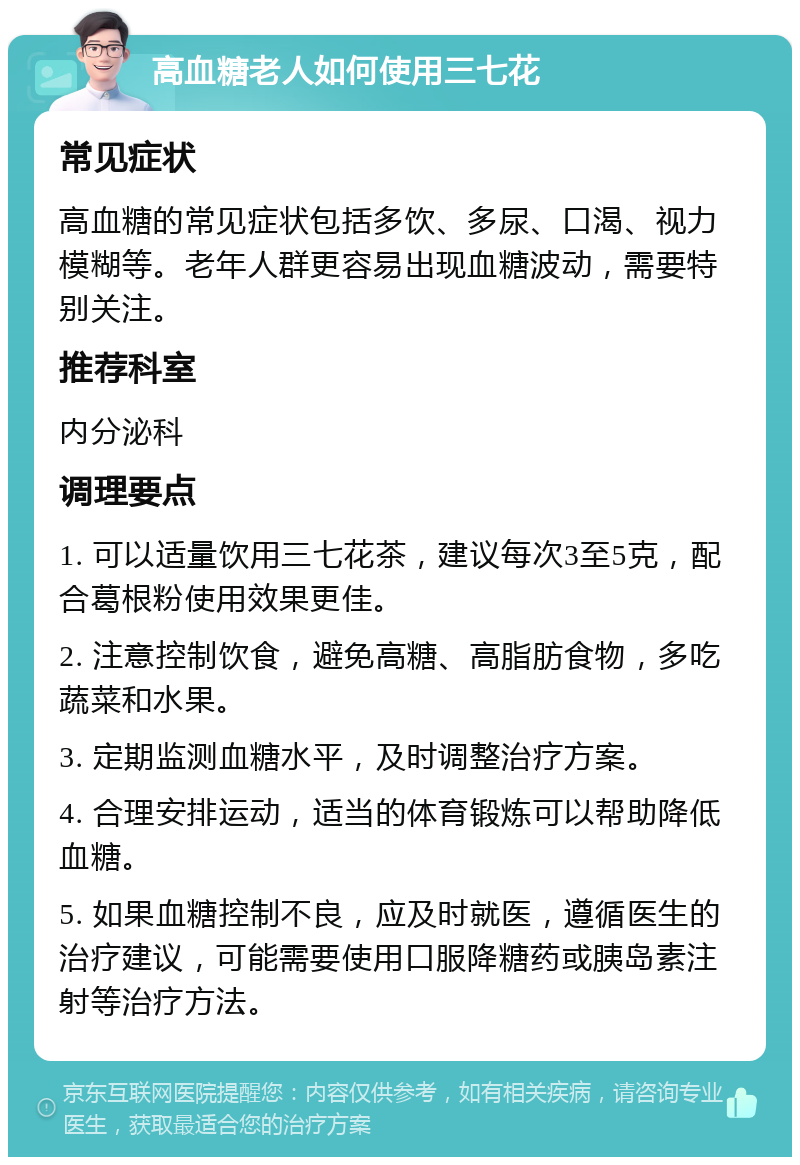 高血糖老人如何使用三七花 常见症状 高血糖的常见症状包括多饮、多尿、口渴、视力模糊等。老年人群更容易出现血糖波动，需要特别关注。 推荐科室 内分泌科 调理要点 1. 可以适量饮用三七花茶，建议每次3至5克，配合葛根粉使用效果更佳。 2. 注意控制饮食，避免高糖、高脂肪食物，多吃蔬菜和水果。 3. 定期监测血糖水平，及时调整治疗方案。 4. 合理安排运动，适当的体育锻炼可以帮助降低血糖。 5. 如果血糖控制不良，应及时就医，遵循医生的治疗建议，可能需要使用口服降糖药或胰岛素注射等治疗方法。