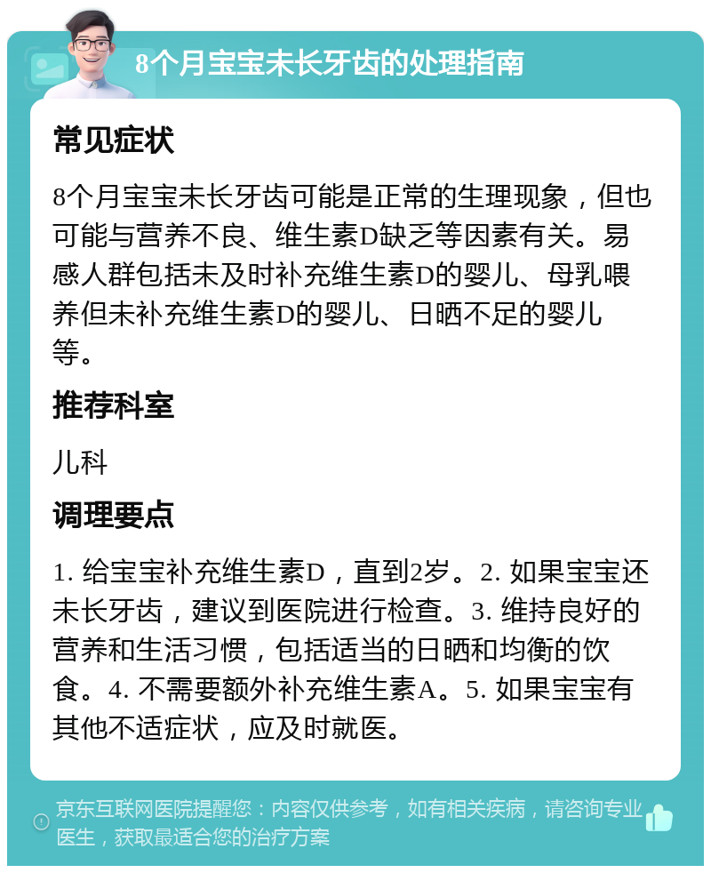 8个月宝宝未长牙齿的处理指南 常见症状 8个月宝宝未长牙齿可能是正常的生理现象，但也可能与营养不良、维生素D缺乏等因素有关。易感人群包括未及时补充维生素D的婴儿、母乳喂养但未补充维生素D的婴儿、日晒不足的婴儿等。 推荐科室 儿科 调理要点 1. 给宝宝补充维生素D，直到2岁。2. 如果宝宝还未长牙齿，建议到医院进行检查。3. 维持良好的营养和生活习惯，包括适当的日晒和均衡的饮食。4. 不需要额外补充维生素A。5. 如果宝宝有其他不适症状，应及时就医。