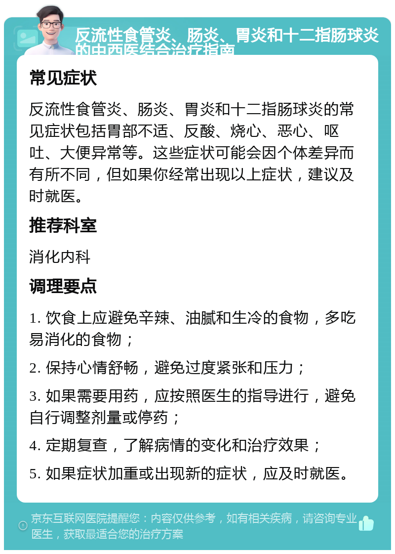 反流性食管炎、肠炎、胃炎和十二指肠球炎的中西医结合治疗指南 常见症状 反流性食管炎、肠炎、胃炎和十二指肠球炎的常见症状包括胃部不适、反酸、烧心、恶心、呕吐、大便异常等。这些症状可能会因个体差异而有所不同，但如果你经常出现以上症状，建议及时就医。 推荐科室 消化内科 调理要点 1. 饮食上应避免辛辣、油腻和生冷的食物，多吃易消化的食物； 2. 保持心情舒畅，避免过度紧张和压力； 3. 如果需要用药，应按照医生的指导进行，避免自行调整剂量或停药； 4. 定期复查，了解病情的变化和治疗效果； 5. 如果症状加重或出现新的症状，应及时就医。