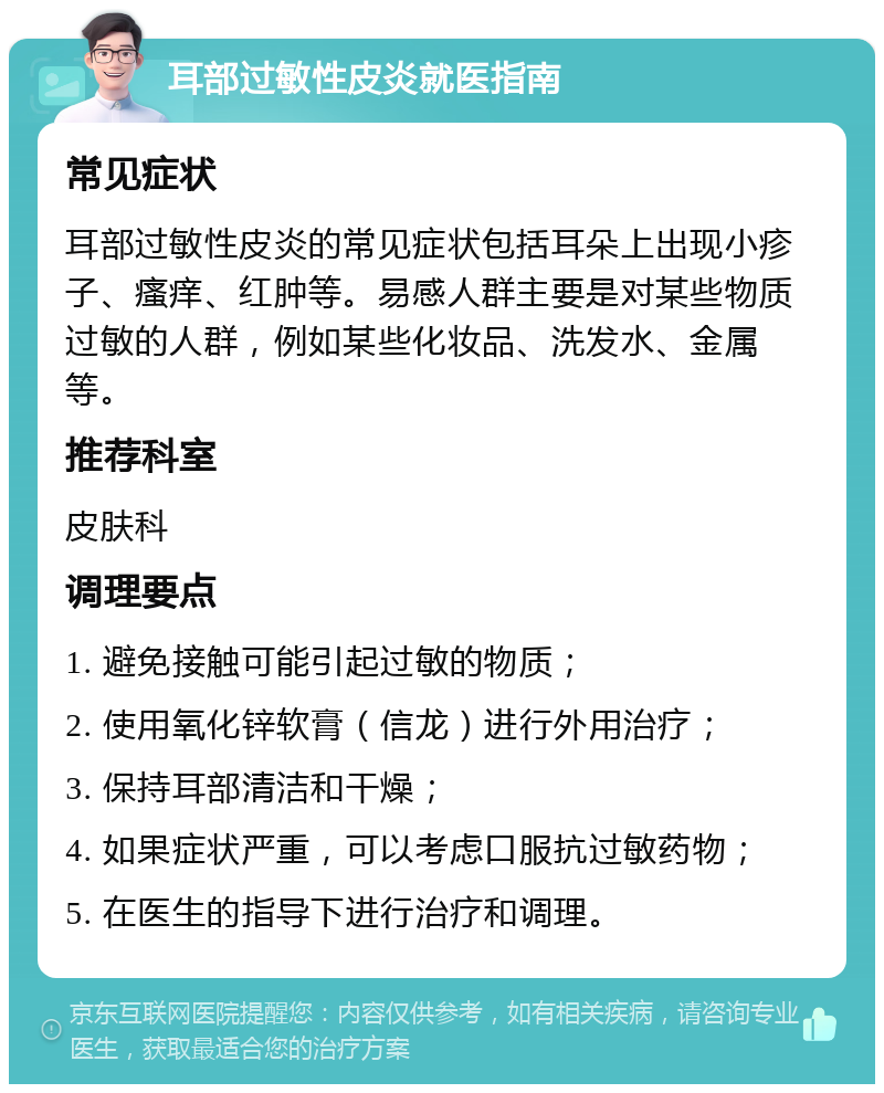 耳部过敏性皮炎就医指南 常见症状 耳部过敏性皮炎的常见症状包括耳朵上出现小疹子、瘙痒、红肿等。易感人群主要是对某些物质过敏的人群，例如某些化妆品、洗发水、金属等。 推荐科室 皮肤科 调理要点 1. 避免接触可能引起过敏的物质； 2. 使用氧化锌软膏（信龙）进行外用治疗； 3. 保持耳部清洁和干燥； 4. 如果症状严重，可以考虑口服抗过敏药物； 5. 在医生的指导下进行治疗和调理。