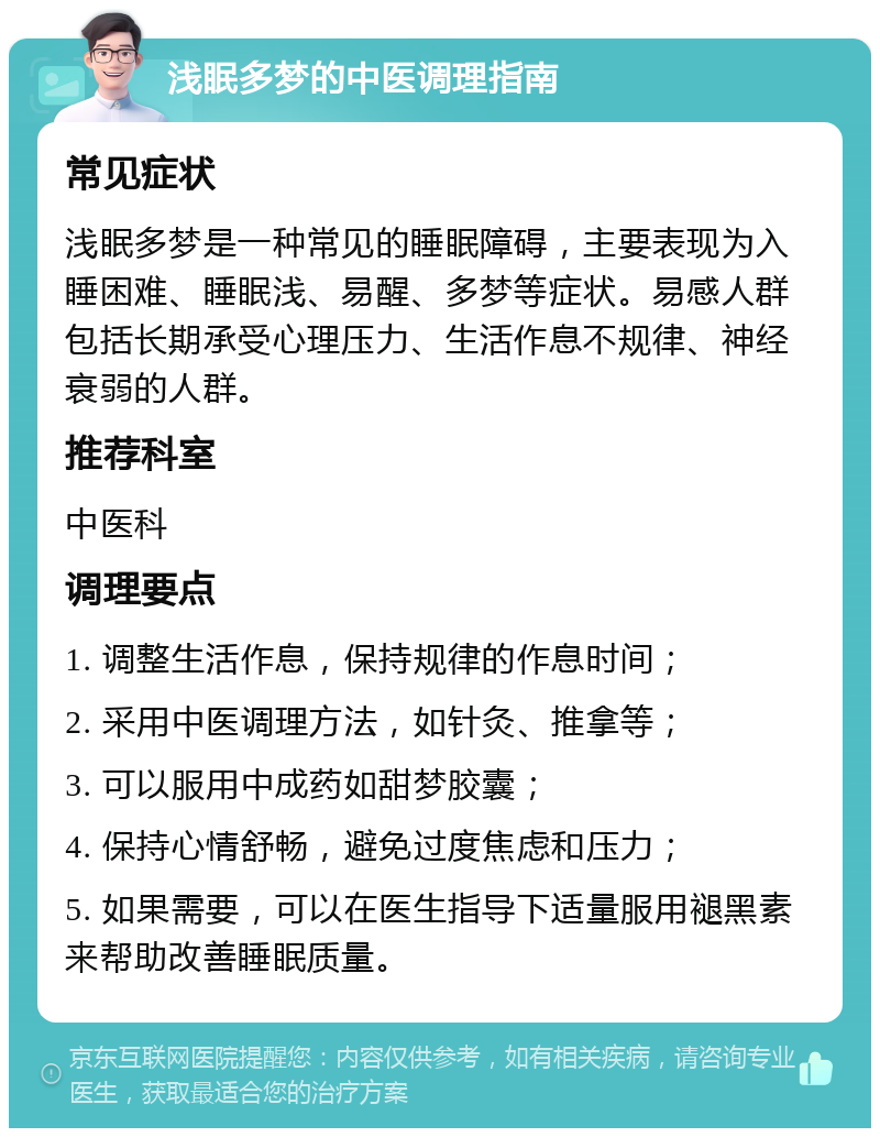 浅眠多梦的中医调理指南 常见症状 浅眠多梦是一种常见的睡眠障碍，主要表现为入睡困难、睡眠浅、易醒、多梦等症状。易感人群包括长期承受心理压力、生活作息不规律、神经衰弱的人群。 推荐科室 中医科 调理要点 1. 调整生活作息，保持规律的作息时间； 2. 采用中医调理方法，如针灸、推拿等； 3. 可以服用中成药如甜梦胶囊； 4. 保持心情舒畅，避免过度焦虑和压力； 5. 如果需要，可以在医生指导下适量服用褪黑素来帮助改善睡眠质量。