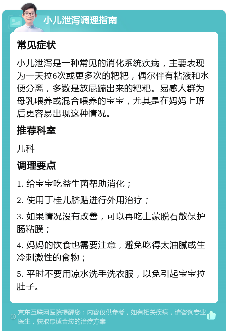 小儿泄泻调理指南 常见症状 小儿泄泻是一种常见的消化系统疾病，主要表现为一天拉6次或更多次的粑粑，偶尔伴有粘液和水便分离，多数是放屁蹦出来的粑粑。易感人群为母乳喂养或混合喂养的宝宝，尤其是在妈妈上班后更容易出现这种情况。 推荐科室 儿科 调理要点 1. 给宝宝吃益生菌帮助消化； 2. 使用丁桂儿脐贴进行外用治疗； 3. 如果情况没有改善，可以再吃上蒙脱石散保护肠粘膜； 4. 妈妈的饮食也需要注意，避免吃得太油腻或生冷刺激性的食物； 5. 平时不要用凉水洗手洗衣服，以免引起宝宝拉肚子。