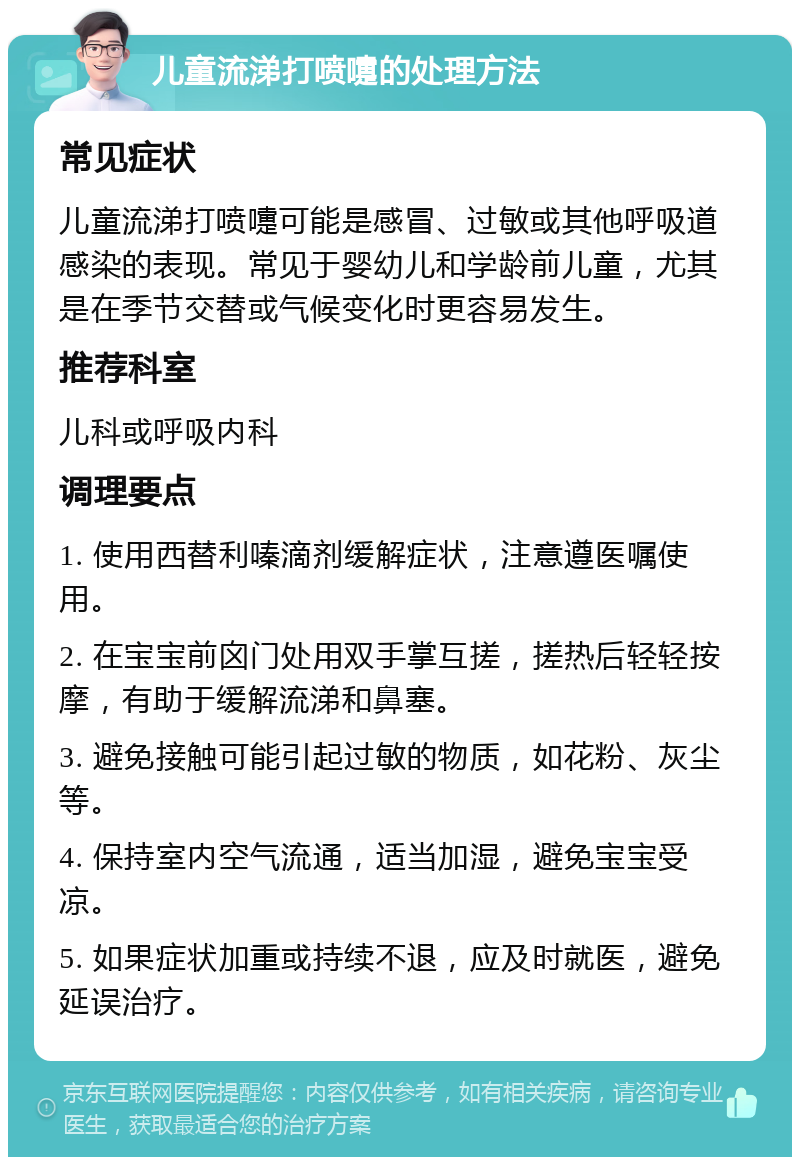 儿童流涕打喷嚏的处理方法 常见症状 儿童流涕打喷嚏可能是感冒、过敏或其他呼吸道感染的表现。常见于婴幼儿和学龄前儿童，尤其是在季节交替或气候变化时更容易发生。 推荐科室 儿科或呼吸内科 调理要点 1. 使用西替利嗪滴剂缓解症状，注意遵医嘱使用。 2. 在宝宝前囟门处用双手掌互搓，搓热后轻轻按摩，有助于缓解流涕和鼻塞。 3. 避免接触可能引起过敏的物质，如花粉、灰尘等。 4. 保持室内空气流通，适当加湿，避免宝宝受凉。 5. 如果症状加重或持续不退，应及时就医，避免延误治疗。