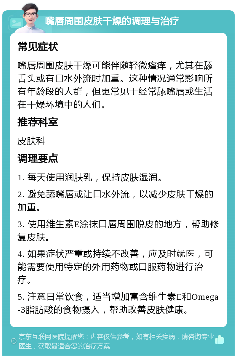 嘴唇周围皮肤干燥的调理与治疗 常见症状 嘴唇周围皮肤干燥可能伴随轻微瘙痒，尤其在舔舌头或有口水外流时加重。这种情况通常影响所有年龄段的人群，但更常见于经常舔嘴唇或生活在干燥环境中的人们。 推荐科室 皮肤科 调理要点 1. 每天使用润肤乳，保持皮肤湿润。 2. 避免舔嘴唇或让口水外流，以减少皮肤干燥的加重。 3. 使用维生素E涂抹口唇周围脱皮的地方，帮助修复皮肤。 4. 如果症状严重或持续不改善，应及时就医，可能需要使用特定的外用药物或口服药物进行治疗。 5. 注意日常饮食，适当增加富含维生素E和Omega-3脂肪酸的食物摄入，帮助改善皮肤健康。