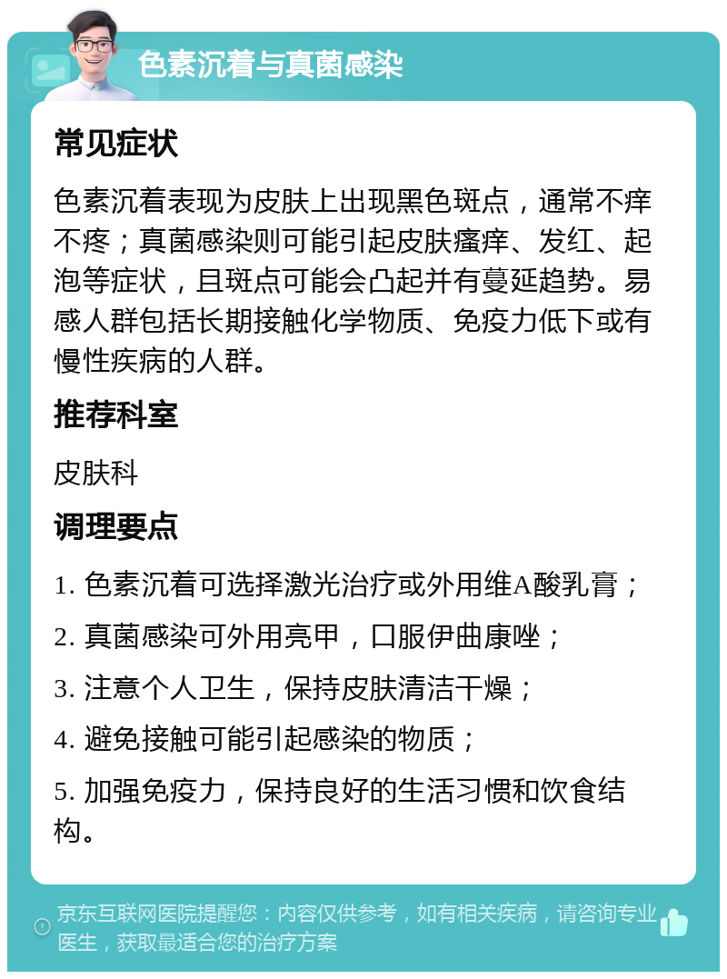 色素沉着与真菌感染 常见症状 色素沉着表现为皮肤上出现黑色斑点，通常不痒不疼；真菌感染则可能引起皮肤瘙痒、发红、起泡等症状，且斑点可能会凸起并有蔓延趋势。易感人群包括长期接触化学物质、免疫力低下或有慢性疾病的人群。 推荐科室 皮肤科 调理要点 1. 色素沉着可选择激光治疗或外用维A酸乳膏； 2. 真菌感染可外用亮甲，口服伊曲康唑； 3. 注意个人卫生，保持皮肤清洁干燥； 4. 避免接触可能引起感染的物质； 5. 加强免疫力，保持良好的生活习惯和饮食结构。