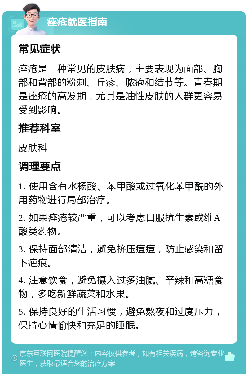 痤疮就医指南 常见症状 痤疮是一种常见的皮肤病，主要表现为面部、胸部和背部的粉刺、丘疹、脓疱和结节等。青春期是痤疮的高发期，尤其是油性皮肤的人群更容易受到影响。 推荐科室 皮肤科 调理要点 1. 使用含有水杨酸、苯甲酸或过氧化苯甲酰的外用药物进行局部治疗。 2. 如果痤疮较严重，可以考虑口服抗生素或维A酸类药物。 3. 保持面部清洁，避免挤压痘痘，防止感染和留下疤痕。 4. 注意饮食，避免摄入过多油腻、辛辣和高糖食物，多吃新鲜蔬菜和水果。 5. 保持良好的生活习惯，避免熬夜和过度压力，保持心情愉快和充足的睡眠。