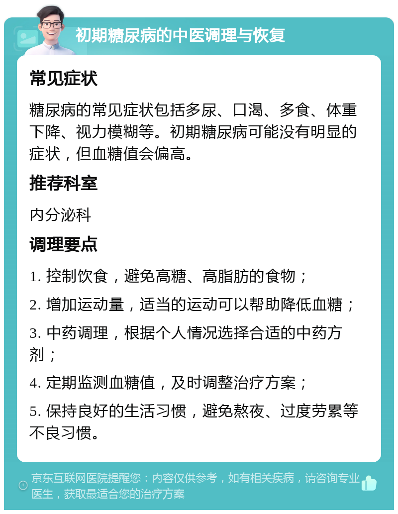 初期糖尿病的中医调理与恢复 常见症状 糖尿病的常见症状包括多尿、口渴、多食、体重下降、视力模糊等。初期糖尿病可能没有明显的症状，但血糖值会偏高。 推荐科室 内分泌科 调理要点 1. 控制饮食，避免高糖、高脂肪的食物； 2. 增加运动量，适当的运动可以帮助降低血糖； 3. 中药调理，根据个人情况选择合适的中药方剂； 4. 定期监测血糖值，及时调整治疗方案； 5. 保持良好的生活习惯，避免熬夜、过度劳累等不良习惯。