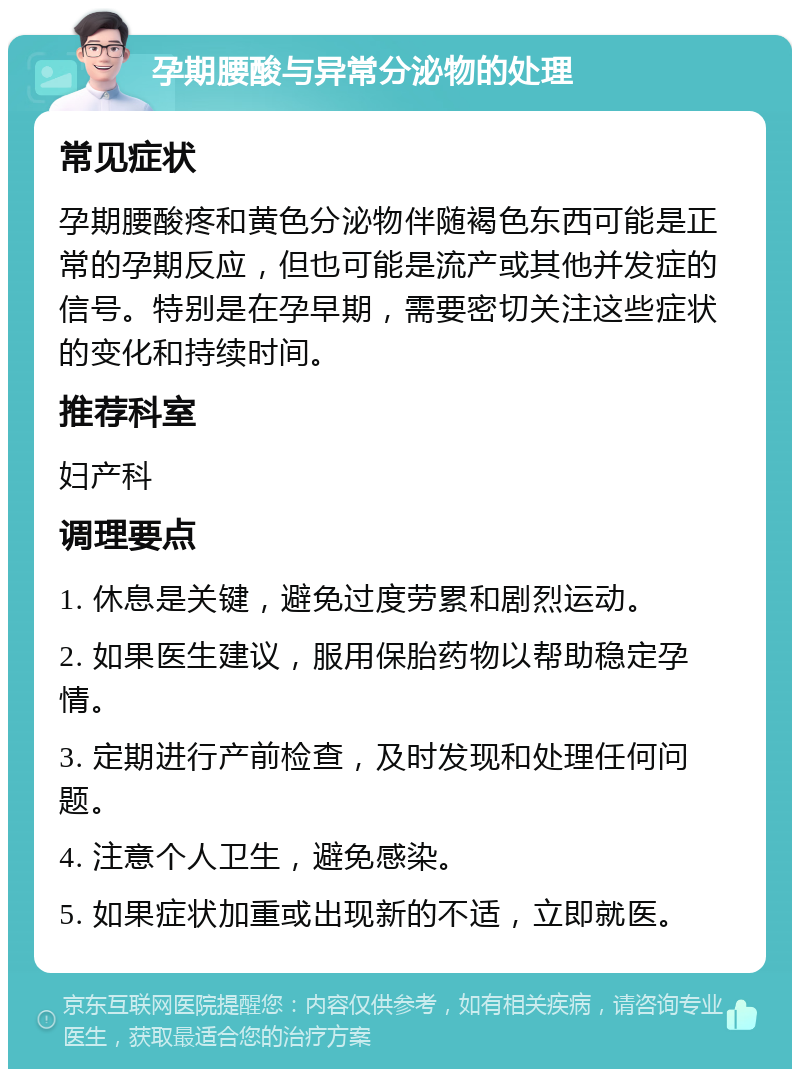 孕期腰酸与异常分泌物的处理 常见症状 孕期腰酸疼和黄色分泌物伴随褐色东西可能是正常的孕期反应，但也可能是流产或其他并发症的信号。特别是在孕早期，需要密切关注这些症状的变化和持续时间。 推荐科室 妇产科 调理要点 1. 休息是关键，避免过度劳累和剧烈运动。 2. 如果医生建议，服用保胎药物以帮助稳定孕情。 3. 定期进行产前检查，及时发现和处理任何问题。 4. 注意个人卫生，避免感染。 5. 如果症状加重或出现新的不适，立即就医。