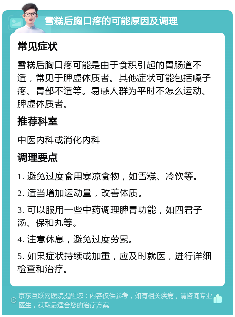 雪糕后胸口疼的可能原因及调理 常见症状 雪糕后胸口疼可能是由于食积引起的胃肠道不适，常见于脾虚体质者。其他症状可能包括嗓子疼、胃部不适等。易感人群为平时不怎么运动、脾虚体质者。 推荐科室 中医内科或消化内科 调理要点 1. 避免过度食用寒凉食物，如雪糕、冷饮等。 2. 适当增加运动量，改善体质。 3. 可以服用一些中药调理脾胃功能，如四君子汤、保和丸等。 4. 注意休息，避免过度劳累。 5. 如果症状持续或加重，应及时就医，进行详细检查和治疗。