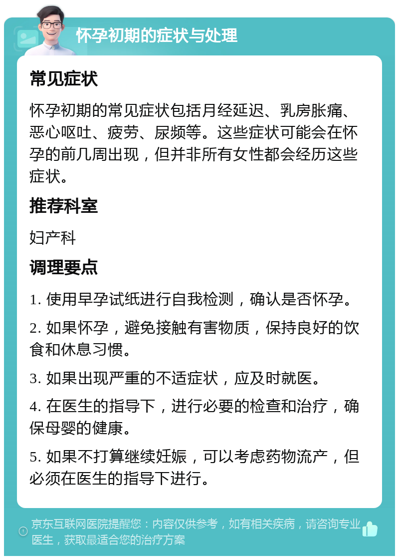 怀孕初期的症状与处理 常见症状 怀孕初期的常见症状包括月经延迟、乳房胀痛、恶心呕吐、疲劳、尿频等。这些症状可能会在怀孕的前几周出现，但并非所有女性都会经历这些症状。 推荐科室 妇产科 调理要点 1. 使用早孕试纸进行自我检测，确认是否怀孕。 2. 如果怀孕，避免接触有害物质，保持良好的饮食和休息习惯。 3. 如果出现严重的不适症状，应及时就医。 4. 在医生的指导下，进行必要的检查和治疗，确保母婴的健康。 5. 如果不打算继续妊娠，可以考虑药物流产，但必须在医生的指导下进行。