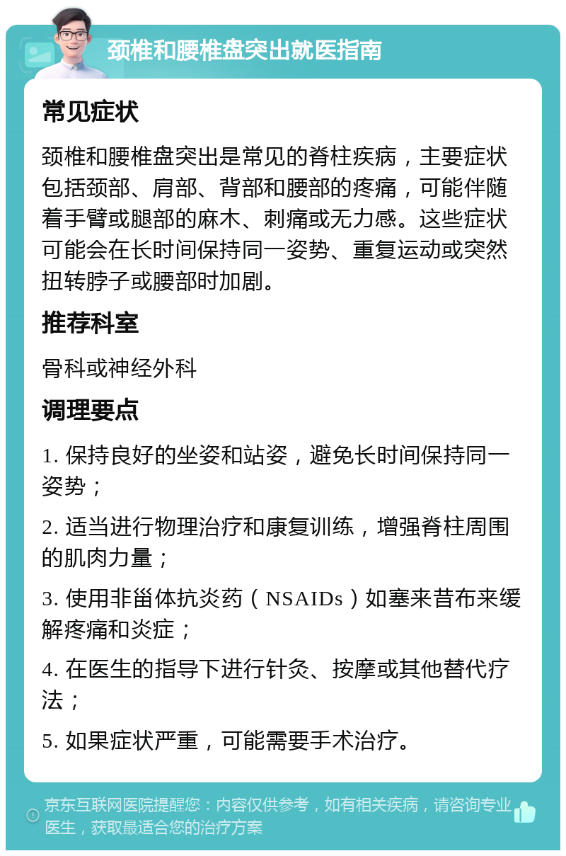 颈椎和腰椎盘突出就医指南 常见症状 颈椎和腰椎盘突出是常见的脊柱疾病，主要症状包括颈部、肩部、背部和腰部的疼痛，可能伴随着手臂或腿部的麻木、刺痛或无力感。这些症状可能会在长时间保持同一姿势、重复运动或突然扭转脖子或腰部时加剧。 推荐科室 骨科或神经外科 调理要点 1. 保持良好的坐姿和站姿，避免长时间保持同一姿势； 2. 适当进行物理治疗和康复训练，增强脊柱周围的肌肉力量； 3. 使用非甾体抗炎药（NSAIDs）如塞来昔布来缓解疼痛和炎症； 4. 在医生的指导下进行针灸、按摩或其他替代疗法； 5. 如果症状严重，可能需要手术治疗。