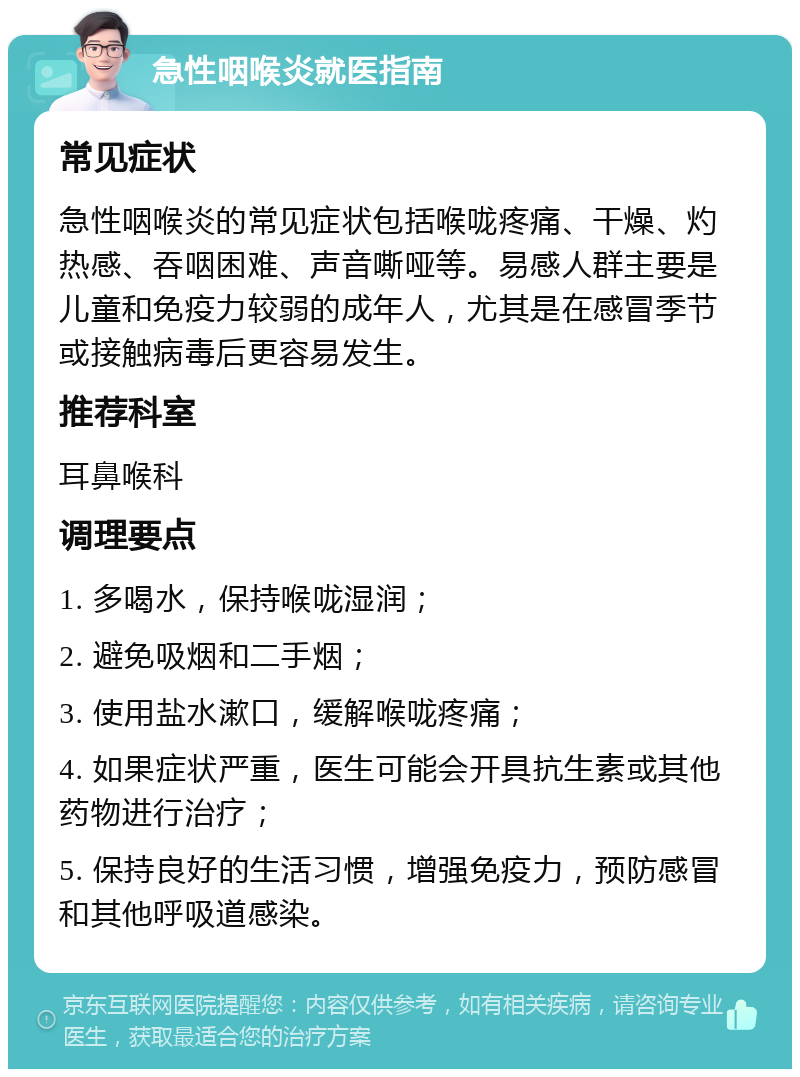 急性咽喉炎就医指南 常见症状 急性咽喉炎的常见症状包括喉咙疼痛、干燥、灼热感、吞咽困难、声音嘶哑等。易感人群主要是儿童和免疫力较弱的成年人，尤其是在感冒季节或接触病毒后更容易发生。 推荐科室 耳鼻喉科 调理要点 1. 多喝水，保持喉咙湿润； 2. 避免吸烟和二手烟； 3. 使用盐水漱口，缓解喉咙疼痛； 4. 如果症状严重，医生可能会开具抗生素或其他药物进行治疗； 5. 保持良好的生活习惯，增强免疫力，预防感冒和其他呼吸道感染。