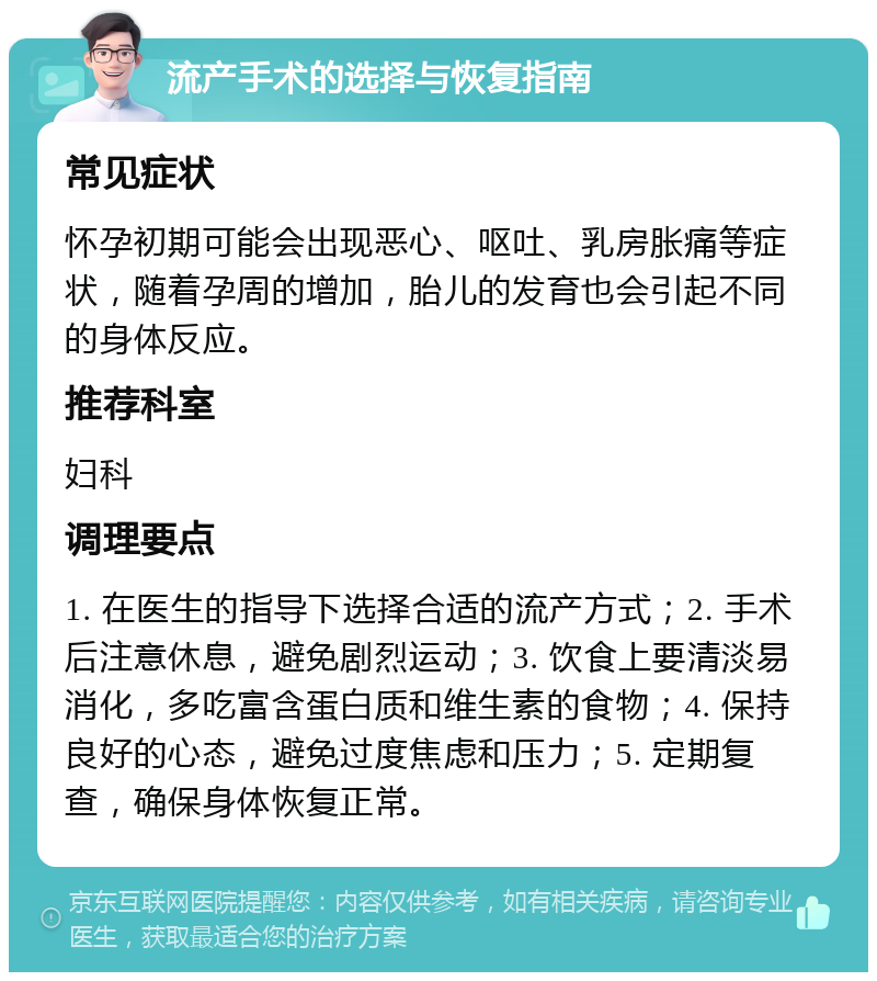 流产手术的选择与恢复指南 常见症状 怀孕初期可能会出现恶心、呕吐、乳房胀痛等症状，随着孕周的增加，胎儿的发育也会引起不同的身体反应。 推荐科室 妇科 调理要点 1. 在医生的指导下选择合适的流产方式；2. 手术后注意休息，避免剧烈运动；3. 饮食上要清淡易消化，多吃富含蛋白质和维生素的食物；4. 保持良好的心态，避免过度焦虑和压力；5. 定期复查，确保身体恢复正常。